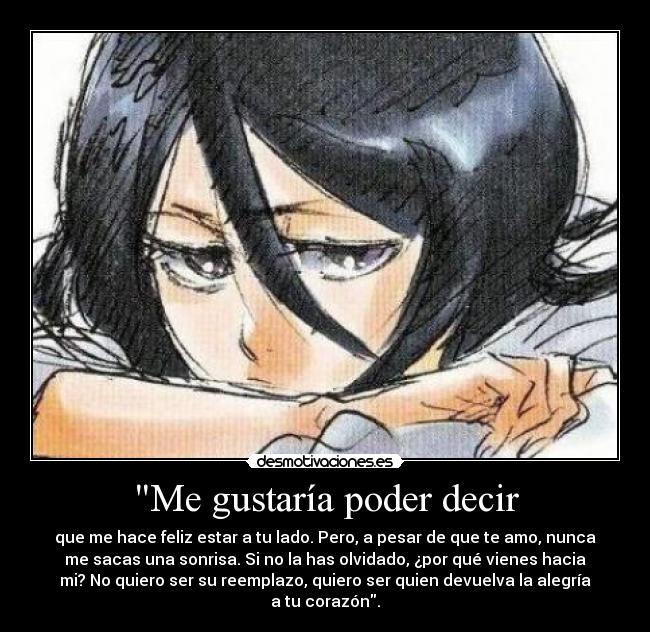 Me gustaría poder decir - que me hace feliz estar a tu lado. Pero, a pesar de que te amo, nunca
me sacas una sonrisa. Si no la has olvidado, ¿por qué vienes hacia
mi? No quiero ser su reemplazo, quiero ser quien devuelva la alegría
a tu corazón.