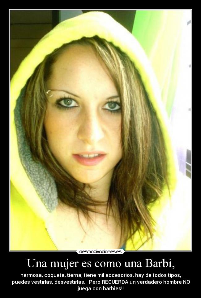 Una mujer es como una Barbi, - hermosa, coqueta, tierna, tiene mil accesorios, hay de todos tipos,
puedes vestirlas, desvestirlas..  Pero RECUERDA un verdadero hombre NO
juega con barbies!!