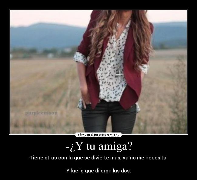 -¿Y tu amiga? - -Tiene otras con la que se divierte más, ya no me necesita.
Y fue lo que dijeron las dos.