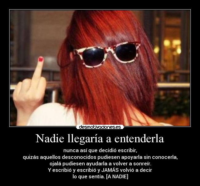 Nadie llegaría a entenderla - nunca así que decidió escribir,
quizás aquellos desconocidos pudiesen apoyarla sin conocerla,
ojalá pudiesen ayudarla a volver a sonreír.
Y escribió y escribió y JAMÁS volvió a decir
lo que sentía. [A NADIE]