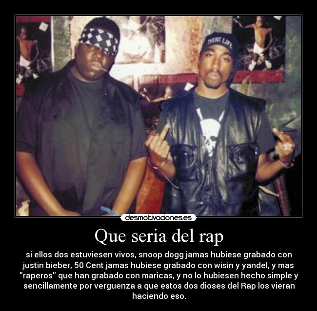 Que seria del rap - si ellos dos estuviesen vivos, snoop dogg jamas hubiese grabado con
justin bieber, 50 Cent jamas hubiese grabado con wisin y yandel, y mas
raperos que han grabado con maricas, y no lo hubiesen hecho simple y
sencillamente por verguenza a que estos dos dioses del Rap los vieran
haciendo eso.