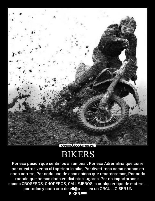 BIKERS - Por esa pasion que sentimos al rampear, Por esa Adrenalina que corre
por nuestras venas al topetear la bike, Por divertirnos como enanos en
cada carrera, Por cada una de esas caidas que recordaremos, Por cada
rodada que hemos dado en distintos lugares, Por no importarnos si
somos CROSEROS, CHOPEROS, CALLEJEROS, o cualquier tipo de motero....
por todos y cada uno de ell@s ....... es un ORGULLO SER UN
BIKER.!!!!!!
