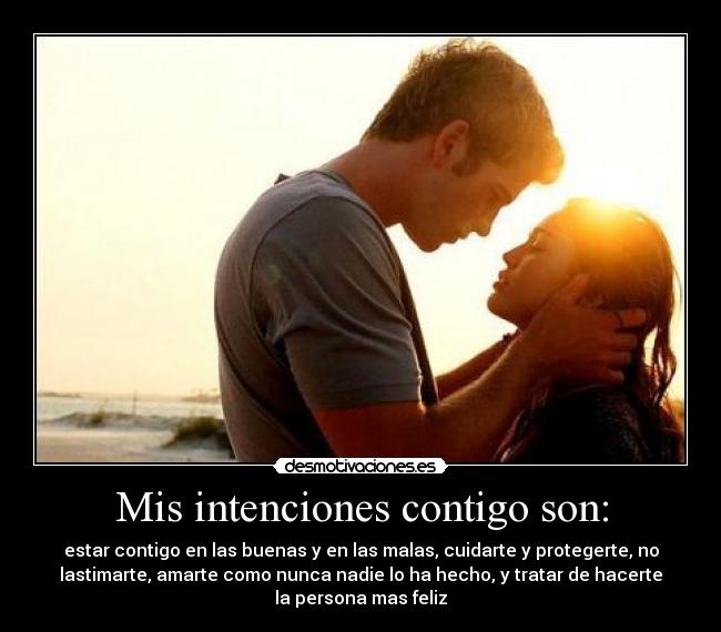 Mis intenciones contigo son: - estar contigo en las buenas y en las malas, cuidarte y protegerte, no
lastimarte, amarte como nunca nadie lo ha hecho, y tratar de hacerte
la persona mas feliz