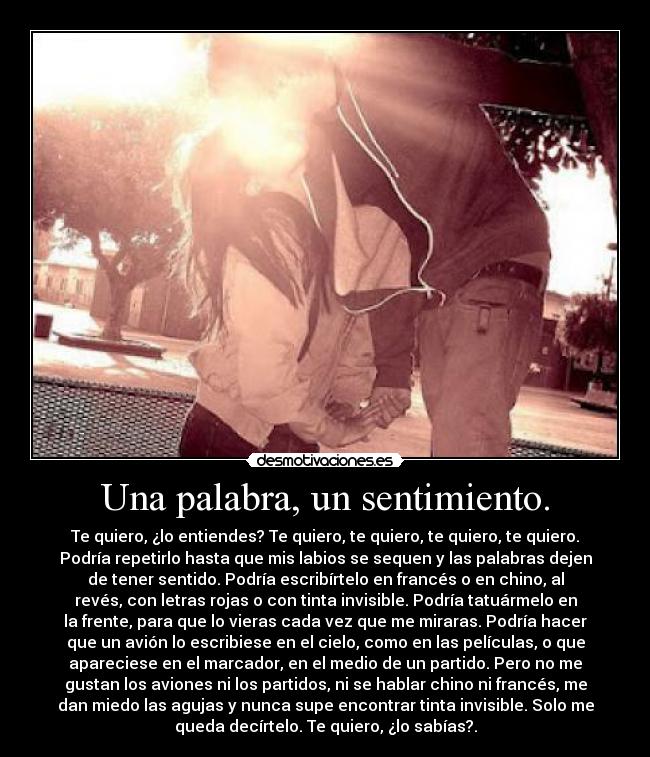 Una palabra, un sentimiento. - Te quiero, ¿lo entiendes? Te quiero, te quiero, te quiero, te quiero.
Podría repetirlo hasta que mis labios se sequen y las palabras dejen
de tener sentido. Podría escribírtelo en francés o en chino, al
revés, con letras rojas o con tinta invisible. Podría tatuármelo en
la frente, para que lo vieras cada vez que me miraras. Podría hacer
que un avión lo escribiese en el cielo, como en las películas, o que
apareciese en el marcador, en el medio de un partido. Pero no me
gustan los aviones ni los partidos, ni se hablar chino ni francés, me
dan miedo las agujas y nunca supe encontrar tinta invisible. Solo me
queda decírtelo. Te quiero, ¿lo sabías?.