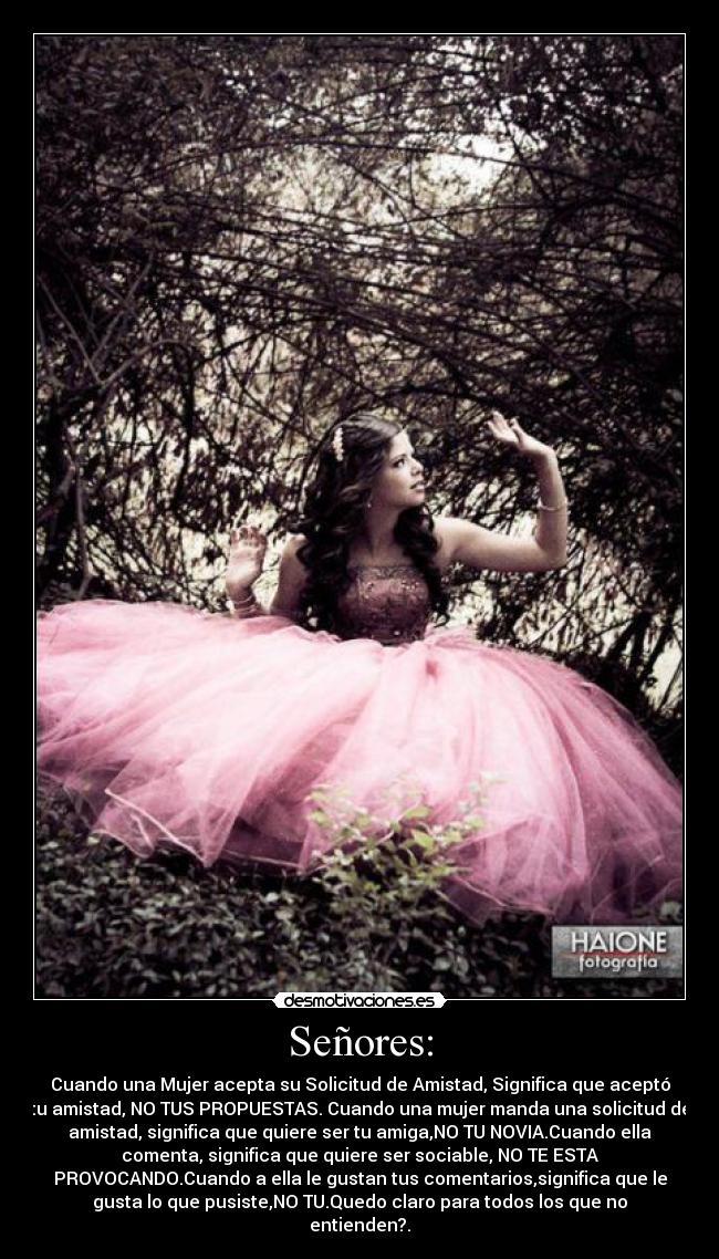 Señores: - Cuando una Mujer acepta su Solicitud de Amistad, Significa que aceptó
tu amistad, NO TUS PROPUESTAS. Cuando una mujer manda una solicitud de
amistad, significa que quiere ser tu amiga,NO TU NOVIA.Cuando ella
comenta, significa que quiere ser sociable, NO TE ESTA
PROVOCANDO.Cuando a ella le gustan tus comentarios,significa que le
gusta lo que pusiste,NO TU.Quedo claro para todos los que no
entienden?.