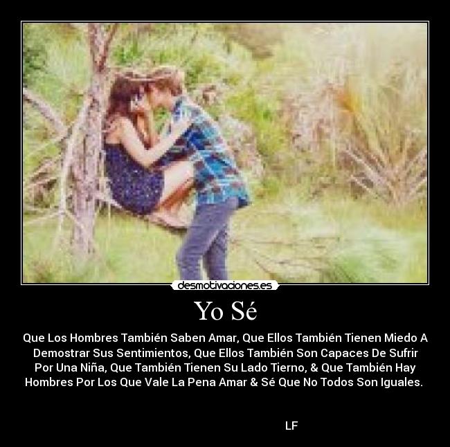 Yo Sé - Que Los Hombres También Saben Amar, Que Ellos También Tienen Miedo A
Demostrar Sus Sentimientos, Que Ellos También Son Capaces De Sufrir
Por Una Niña, Que También Tienen Su Lado Tierno, & Que También Hay
Hombres Por Los Que Vale La Pena Amar & Sé Que No Todos Son Iguales.
LF