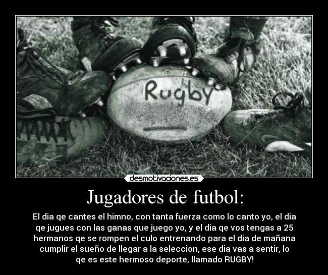Jugadores de futbol: - El dia qe cantes el himno, con tanta fuerza como lo canto yo, el dia
qe jugues con las ganas que juego yo, y el dia qe vos tengas a 25
hermanos qe se rompen el culo entrenando para el dia de mañana
cumplir el sueño de llegar a la seleccion, ese dia vas a sentir, lo
qe es este hermoso deporte, llamado RUGBY!