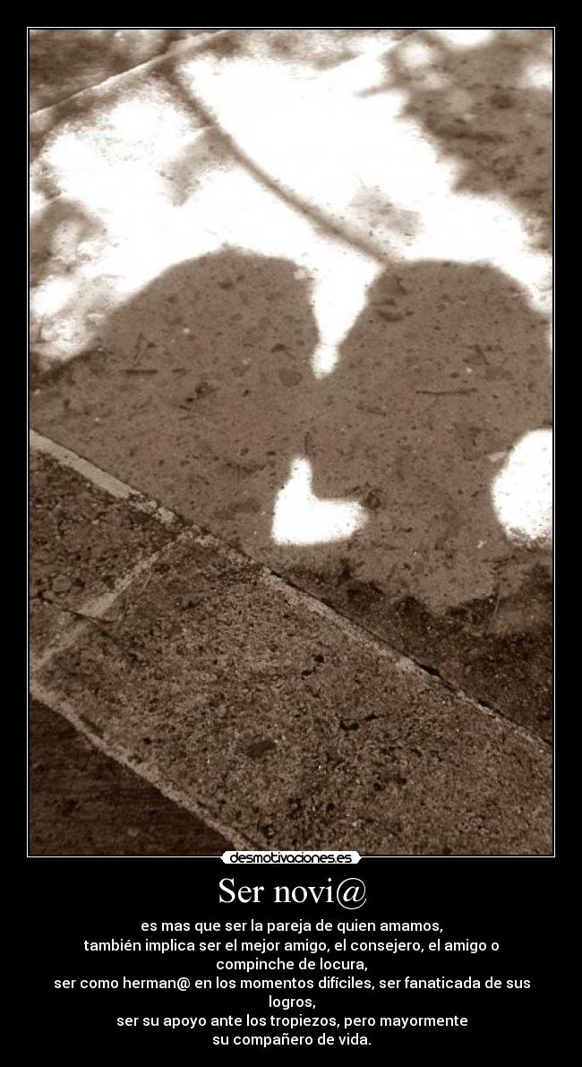Ser novi@ - es mas que ser la pareja de quien amamos,
también implica ser el mejor amigo, el consejero, el amigo o compinche de locura,
ser como herman@ en los momentos difíciles, ser fanaticada de sus logros,
ser su apoyo ante los tropiezos, pero mayormente
su compañero de vida.