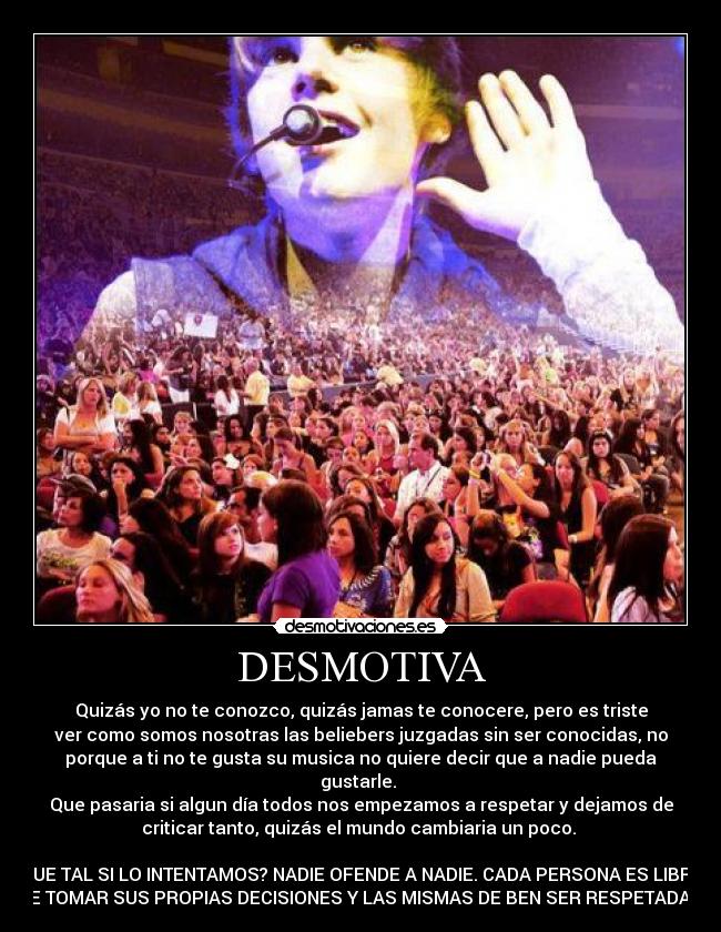DESMOTIVA - Quizás yo no te conozco, quizás jamas te conocere, pero es triste
ver como somos nosotras las beliebers juzgadas sin ser conocidas, no
porque a ti no te gusta su musica no quiere decir que a nadie pueda
gustarle.
Que pasaria si algun día todos nos empezamos a respetar y dejamos de
criticar tanto, quizás el mundo cambiaria un poco.
QUE TAL SI LO INTENTAMOS? NADIE OFENDE A NADIE. CADA PERSONA ES LIBRE
DE TOMAR SUS PROPIAS DECISIONES Y LAS MISMAS DE BEN SER RESPETADAS.