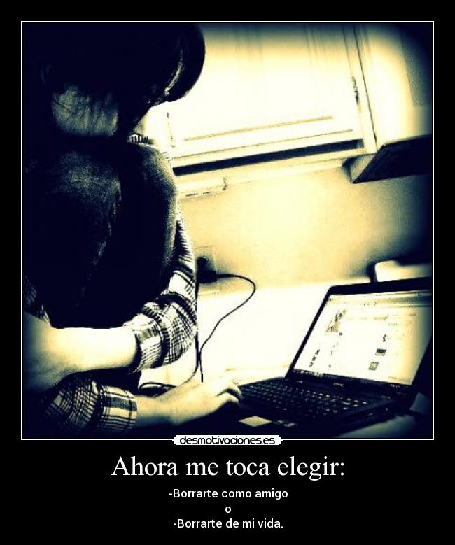 Ahora me toca elegir: - -Borrarte como amigo
o
-Borrarte de mi vida.