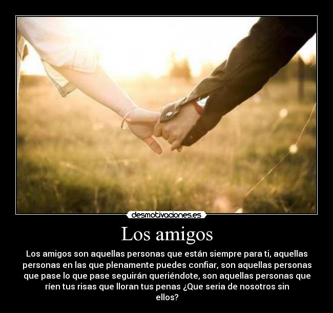 Los amigos - Los amigos son aquellas personas que están siempre para ti, aquellas
personas en las que plenamente puedes confiar, son aquellas personas
que pase lo que pase seguirán queriéndote, son aquellas personas que
ríen tus risas que lloran tus penas ¿Que seria de nosotros sin
ellos?