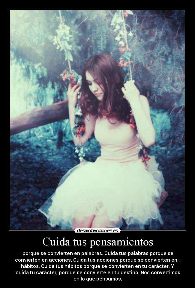 Cuida tus pensamientos - porque se convierten en palabras. Cuida tus palabras porque se
convierten en acciones. Cuida tus acciones porque se convierten en…
hábitos. Cuida tus hábitos porque se convierten en tu carácter. Y
cuida tu carácter, porque se convierte en tu destino. Nos convertimos
en lo que pensamos.