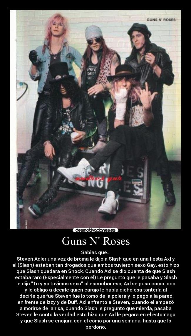 Guns N Roses - Sabias que...
Steven Adler una vez de broma le dijo a Slash que en una fiesta Axl y
el (Slash) estaban tan drogados que ambos tuvieron sexo Gay, esto hizo
que Slash quedara en Shock. Cuando Axl se dio cuenta de que Slash
estaba raro (Especialmente con el) Le pregunto que le pasaba y Slash
le dijo Tu y yo tuvimos sexo al escuchar eso, Axl se puso como loco
y lo obligo a decirle quien carajo le había dicho esa tontería al
decirle que fue Steven fue lo tomo de la polera y lo pego a la pared
en frente de Izzy y de Duff. Axl enfrento a Steven, cuando el empezó
a morirse de la risa, cuando Slash le pregunto que mierda, pasaba
Steven le contó la verdad esto hizo que Axl le pegara en el estomago
y que Slash se enojara con el como por una semana, hasta que lo
perdono.