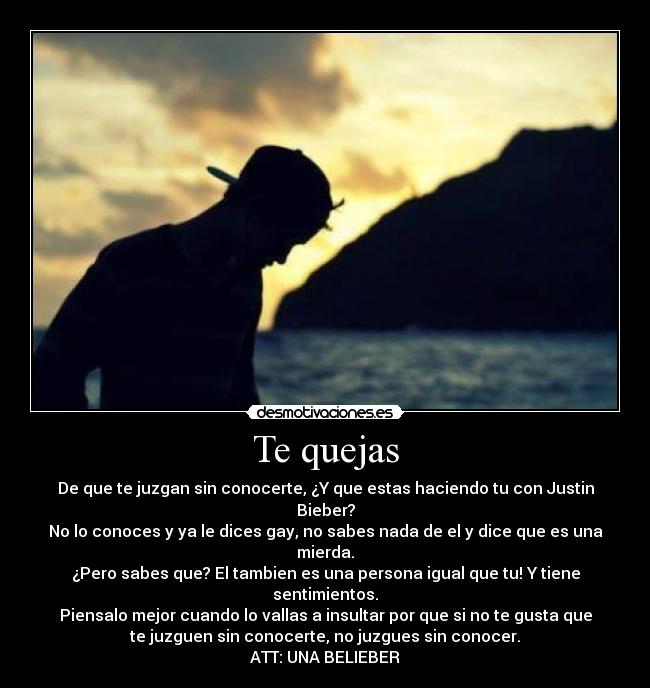 Te quejas - De que te juzgan sin conocerte, ¿Y que estas haciendo tu con Justin
Bieber?
No lo conoces y ya le dices gay, no sabes nada de el y dice que es una
mierda.
¿Pero sabes que? El tambien es una persona igual que tu! Y tiene
sentimientos.
Piensalo mejor cuando lo vallas a insultar por que si no te gusta que
te juzguen sin conocerte, no juzgues sin conocer.
ATT: UNA BELIEBER