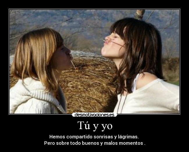 Tú y yo - Hemos compartido sonrisas y lágrimas.
Pero sobre todo buenos y malos momentos .