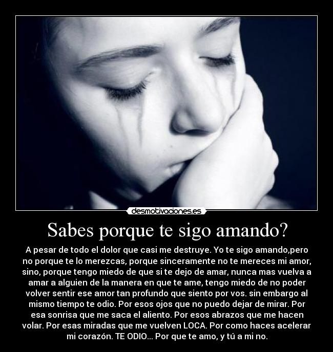 Sabes porque te sigo amando? - A pesar de todo el dolor que casi me destruye. Yo te sigo amando,pero
no porque te lo merezcas, porque sinceramente no te mereces mi amor,
sino, porque tengo miedo de que si te dejo de amar, nunca mas vuelva a
amar a alguien de la manera en que te ame, tengo miedo de no poder
volver sentir ese amor tan profundo que siento por vos. sin embargo al
mismo tiempo te odio. Por esos ojos que no puedo dejar de mirar. Por
esa sonrisa que me saca el aliento. Por esos abrazos que me hacen
volar. Por esas miradas que me vuelven LOCA. Por como haces acelerar
mi corazón. TE ODIO... Por que te amo, y tú a mi no.
