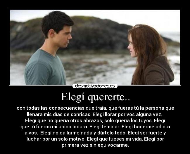 Elegí quererte.. - con todas las consecuencias que traía, que fueras tú la persona que
llenara mis días de sonrisas. Elegí llorar por vos alguna vez.
Elegí que no quería otros abrazos, solo quería los tuyos. Elegí
que tú fueras mi única locura. Elegí temblar. Elegí hacerme adicta
a vos. Elegí no callarme nada y dártelo todo. Elegí ser fuerte y
luchar por un solo motivo. Elegí que fueses mi vida. Elegí por
primera vez sin equivocarme.