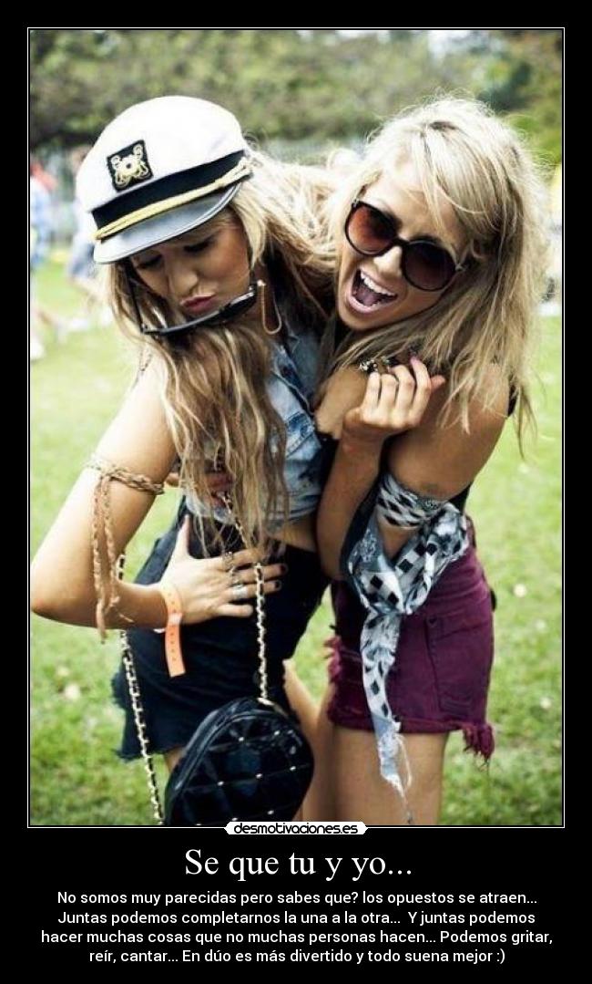Se que tu y yo... - No somos muy parecidas pero sabes que? los opuestos se atraen...
Juntas podemos completarnos la una a la otra... Y juntas podemos
hacer muchas cosas que no muchas personas hacen... Podemos gritar,
reír, cantar... En dúo es más divertido y todo suena mejor :)