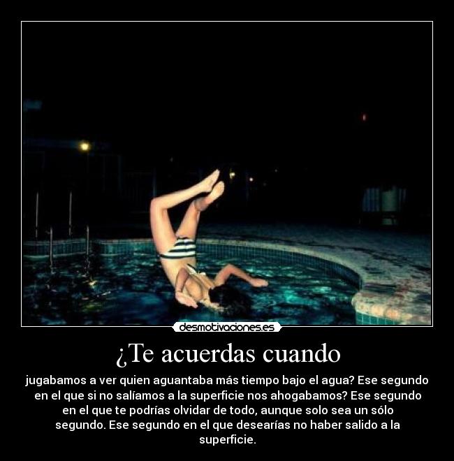 ¿Te acuerdas cuando - jugabamos a ver quien aguantaba más tiempo bajo el agua? Ese segundo
en el que si no salíamos a la superficie nos ahogabamos? Ese segundo
en el que te podrías olvidar de todo, aunque solo sea un sólo
segundo. Ese segundo en el que desearías no haber salido a la
superficie.