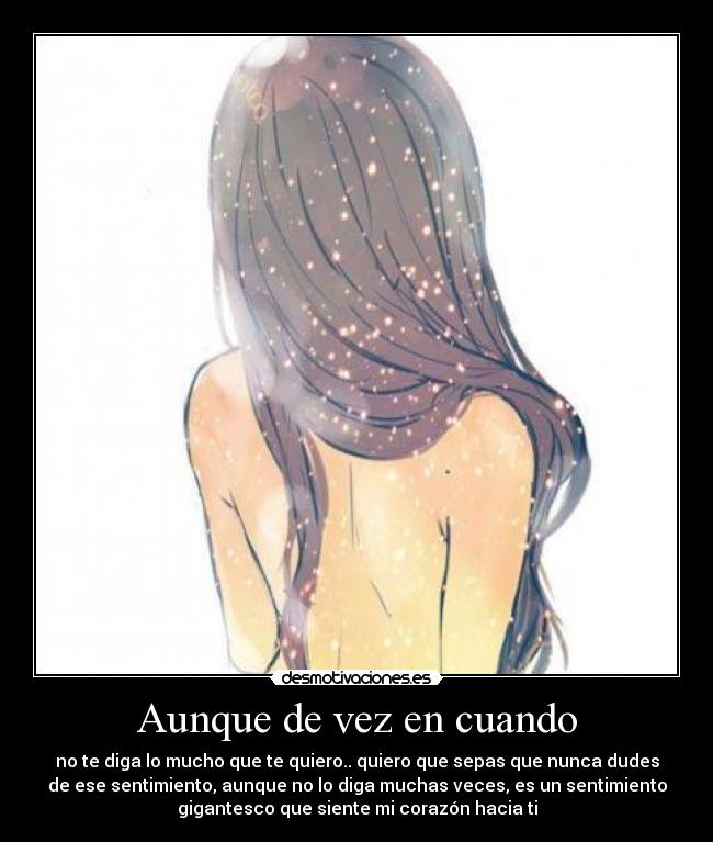 Aunque de vez en cuando - no te diga lo mucho que te quiero.. quiero que sepas que nunca dudes
de ese sentimiento, aunque no lo diga muchas veces, es un sentimiento
gigantesco que siente mi corazón hacia ti