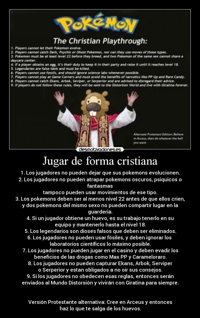 Jugar de forma cristiana - 1. Los jugadores no pueden dejar que sus pokemons evolucionen.
2. Los jugadores no pueden atrapar pokemons oscuros, psiquicos o fantasmas
tampoco pueden usar movimientos de ese tipo.
3. Los pokemons deben ser al menos nivel 22 antes de que ellos crien,
y dos pokemons del mismo sexo no pueden compartir lugar en la guarderia.
4. Si un jugador obtiene un huevo, es su trabajo tenerlo en su
equipo y mantenerlo hasta el nivel 18.
5. Los legendarios son dioses falsos que deben ser eliminados.
6. Los jugadores no pueden usar fósiles, y deben ignorar los
laboratorios científicos lo máximo posible.
7. Los jugadores no pueden jugar en el casino y deben evadir los
beneficios de las drogas como Max PP y Carameloraro.
8. Los jugadores no pueden capturar Ekans, Arbok, Serviper
o Serperior y estan obligados a no oir sus consejos.
9. Si los jugadores no obedecen esas reglas, entonces serán
enviados al Mundo Distorsión y vivirán con Giratina para siempre.
Versión Protestante alternativa: Cree en Arceus y entonces
haz lo que te salga de los huevos.