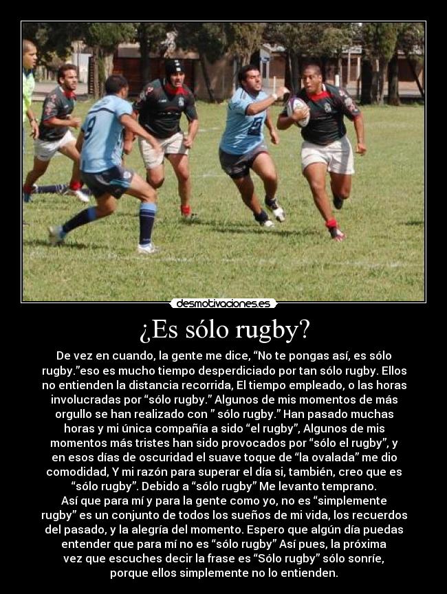 ¿Es sólo rugby? - De vez en cuando, la gente me dice, “No te pongas así, es sólo
rugby.”eso es mucho tiempo desperdiciado por tan sólo rugby. Ellos
no entienden la distancia recorrida, El tiempo empleado, o las horas
involucradas por “sólo rugby.” Algunos de mis momentos de más
orgullo se han realizado con ” sólo rugby.” Han pasado muchas
horas y mi única compañía a sido “el rugby”, Algunos de mis
momentos más tristes han sido provocados por “sólo el rugby”, y
en esos días de oscuridad el suave toque de “la ovalada” me dio
comodidad, Y mi razón para superar el día si, también, creo que es
“sólo rugby”. Debido a “sólo rugby” Me levanto temprano.
Así que para mí y para la gente como yo, no es “simplemente
rugby” es un conjunto de todos los sueños de mi vida, los recuerdos
del pasado, y la alegría del momento. Espero que algún día puedas
entender que para mí no es “sólo rugby” Así pues, la próxima
vez que escuches decir la frase es “Sólo rugby” sólo sonríe,
porque ellos simplemente no lo entienden.