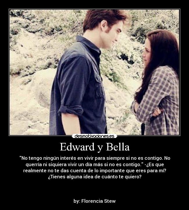 Edward y Bella - No tengo ningún interés en vivir para siempre si no es contigo. No
querría ni siquiera vivir un día más si no es contigo. -¿Es que
realmente no te das cuenta de lo importante que eres para mí?
¿Tienes alguna idea de cuánto te quiero?
by: Florencia Stew