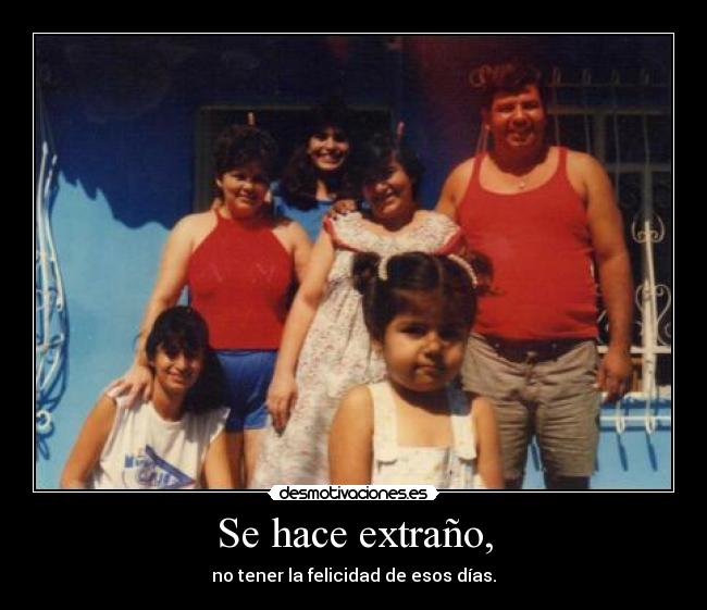 Se hace extraño, - no tener la felicidad de esos días.