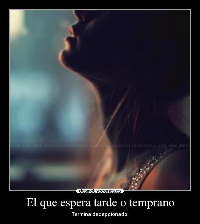 El que espera tarde o temprano - Termina decepcionado.