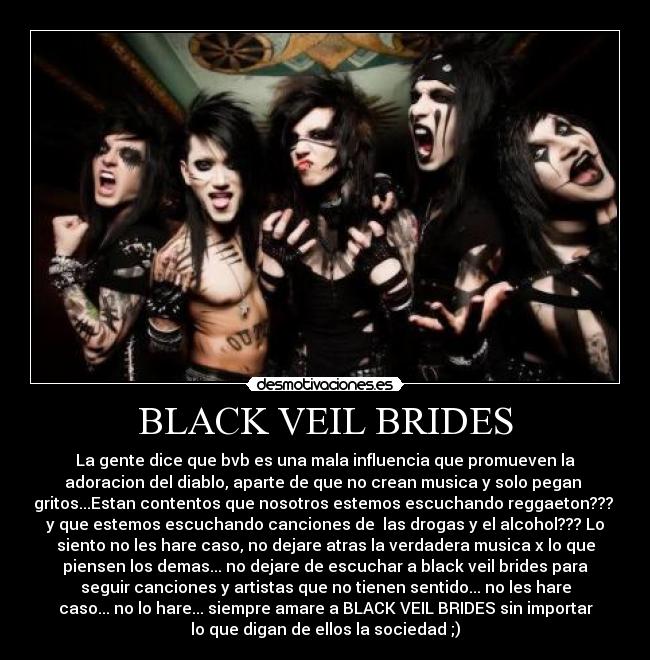 BLACK VEIL BRIDES - La gente dice que bvb es una mala influencia que promueven la
adoracion del diablo, aparte de que no crean musica y solo pegan
gritos...Estan contentos que nosotros estemos escuchando reggaeton???
y que estemos escuchando canciones de las drogas y el alcohol??? Lo
siento no les hare caso, no dejare atras la verdadera musica x lo que
piensen los demas... no dejare de escuchar a black veil brides para
seguir canciones y artistas que no tienen sentido... no les hare
caso... no lo hare... siempre amare a BLACK VEIL BRIDES sin importar
lo que digan de ellos la sociedad ;)
