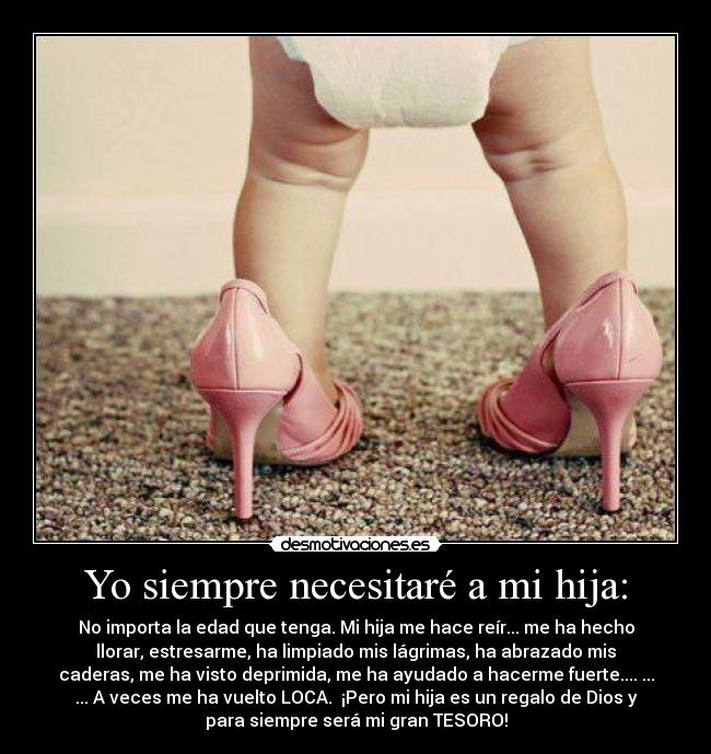 Yo siempre necesitaré a mi hija: - No importa la edad que tenga. Mi hija me hace reír... me ha hecho
llorar, estresarme, ha limpiado mis lágrimas, ha abrazado mis
caderas, me ha visto deprimida, me ha ayudado a hacerme fuerte.... ...
... A veces me ha vuelto LOCA.  ¡Pero mi hija es un regalo de Dios y
para siempre será mi gran TESORO!