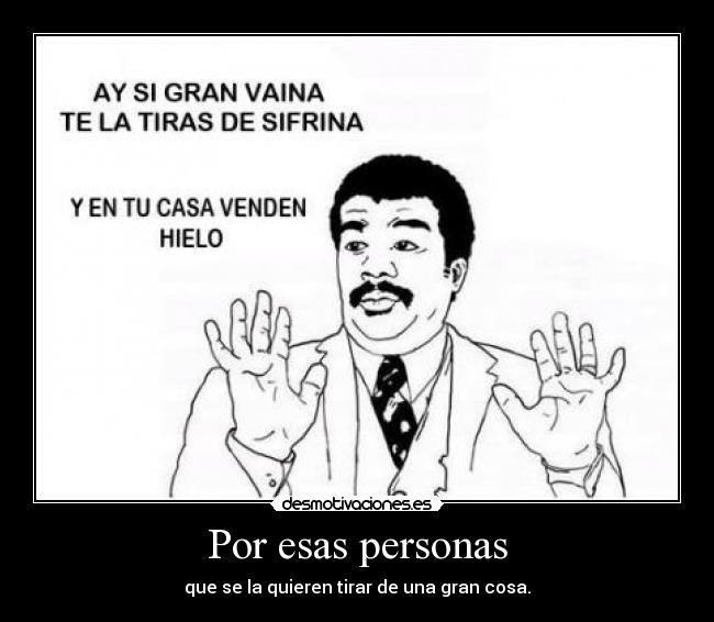 Por esas personas - que se la quieren tirar de una gran cosa.