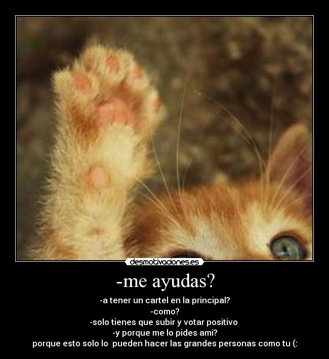 -me ayudas? - -a tener un cartel en la principal?
-como?
-solo tienes que subir y votar positivo 
-y porque me lo pides ami?
porque esto solo lo  pueden hacer las grandes personas como tu (: