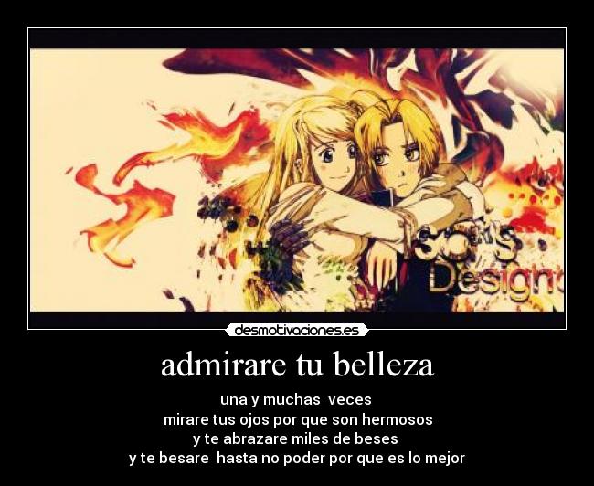 admirare tu belleza - una y muchas veces
mirare tus ojos por que son hermosos
y te abrazare miles de beses
y te besare hasta no poder por que es lo mejor