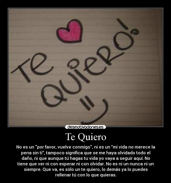 Te Quiero - No es un por favor, vuelve conmigo, ni es un “mi vida no merece la
pena sin ti”, tampoco significa que se me haya olvidado todo el
daño, ni que aunque tú hagas tu vida yo vaya a seguir aquí. No
tiene que ver ni con esperar ni con olvidar. No es ni un nunca ni un
siempre. Que va, es sólo un te quiero, lo demás ya lo puedes
rellenar tú con lo que quieras.