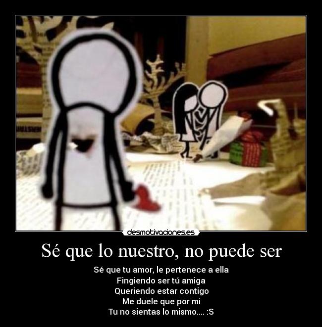 Sé que lo nuestro, no puede ser - Sé que tu amor, le pertenece a ella
Fingiendo ser tú amiga
Queriendo estar contigo
Me duele que por mi
Tu no sientas lo mismo.... :S
