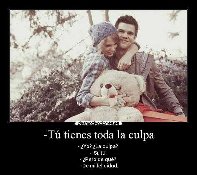 -Tú tienes toda la culpa - - ¿Yo? ¿La culpa?
- Si, tú.
- ¿Pero de qué?
- De mi felicidad.