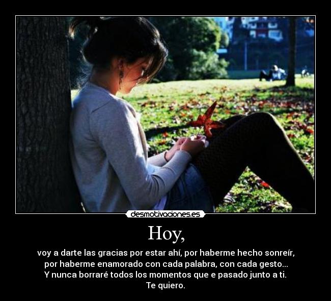 Hoy, - voy a darte las gracias por estar ahí, por haberme hecho sonreír,
por haberme enamorado con cada palabra, con cada gesto...
Y nunca borraré todos los momentos que e pasado junto a ti.
Te quiero.