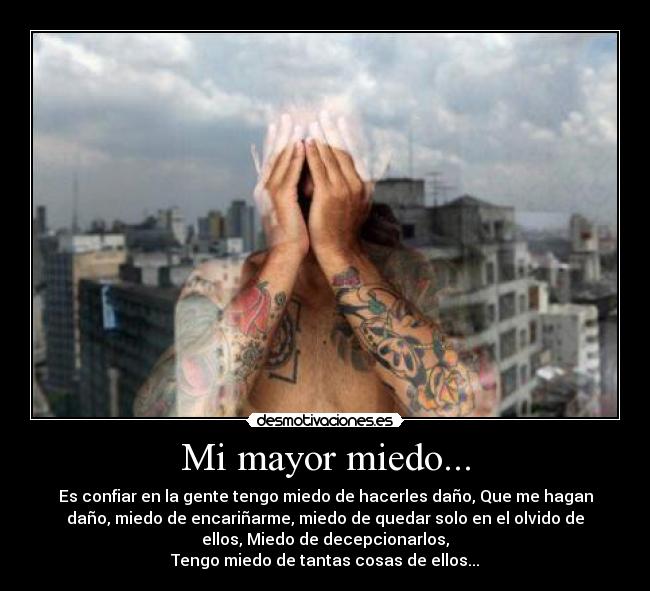 Mi mayor miedo... - Es confiar en la gente tengo miedo de hacerles daño, Que me hagan
daño, miedo de encariñarme, miedo de quedar solo en el olvido de
ellos, Miedo de decepcionarlos,
Tengo miedo de tantas cosas de ellos...
