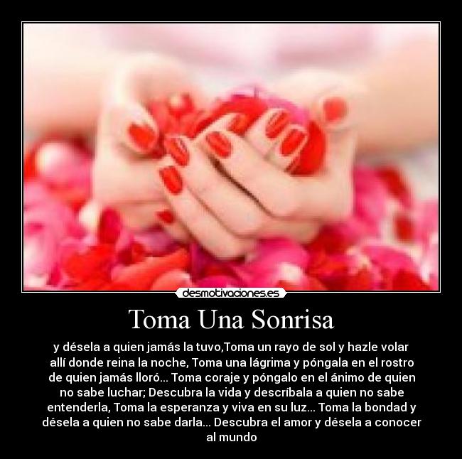 Toma Una Sonrisa - y désela a quien jamás la tuvo,Toma un rayo de sol y hazle volar
allí donde reina la noche, Toma una lágrima y póngala en el rostro
de quien jamás lloró... Toma coraje y póngalo en el ánimo de quien
no sabe luchar; Descubra la vida y descríbala a quien no sabe
entenderla, Toma la esperanza y viva en su luz... Toma la bondad y
désela a quien no sabe darla... Descubra el amor y désela a conocer
al mundo