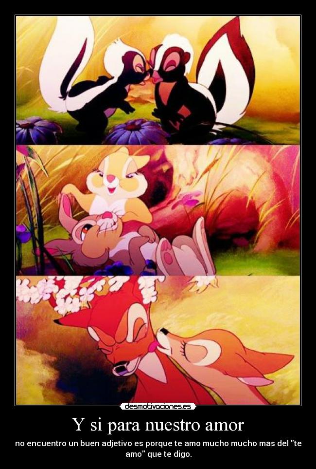 Y si para nuestro amor - no encuentro un buen adjetivo es porque te amo mucho mucho mas del te
amo que te digo.