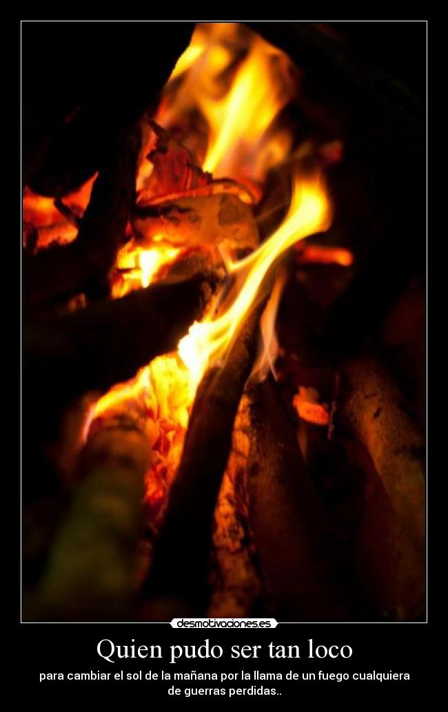 Quien pudo ser tan loco - para cambiar el sol de la mañana por la llama de un fuego cualquiera
de guerras perdidas..