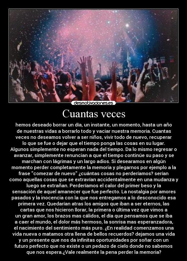 Cuantas veces - hemos deseado borrar un día, un instante, un momento, hasta un año
de nuestras vidas a borrarlo todo y vaciar nuestra memoria. Cuantas
veces no deseamos volver a ser niños, vivir todo de nuevo, recuperar
lo que se fue o dejar que el tiempo ponga las cosas en su lugar.
Algunos simplemente no esperan nada del tiempo. Da lo mismo regresar o
avanzar, simplemente renuncian a que el tiempo continúe su paso y se
marchan con lágrimas y un largo adios. Si desearamos en algún
momento perder completamente la memoria y plegarnos por ejemplo a la
frase comezar de nuevo ¿cuántas cosas no perderíamos? serían
como aquellas cosas que se extravían accidentalmente en una mudanza y
luego se extrañan. Perderíamos el calor del primer beso y la
sensación de aquel amanecer que fue perfecto. La nostalgia por amores
pasados y la inocencia con la que nos entregamos a lo desconocido esa
primera vez. Quedarían atras los amigos que iban a ser eternos, las
cartas que nos hicieron llorar, la primera o última vez que vimos a
un gran amor, los brazos mas cálidos, el día que pensamos que se iba
a caer el mundo, el dolor más hermoso, la sonrisa mas esperanzadora,
el nacimiento del sentimiento más puro. ¿En realidad comenzamos una
vida nueva o matamos otra llena de bellos recuerdos? dejamos una vida
y un presente que nos da infinitas oportunidades por soñar con un
futuro perfecto que no existe o un pedazo de cielo donde no sabemos
que nos espera.¿Vale realmente la pena perder la memoria?