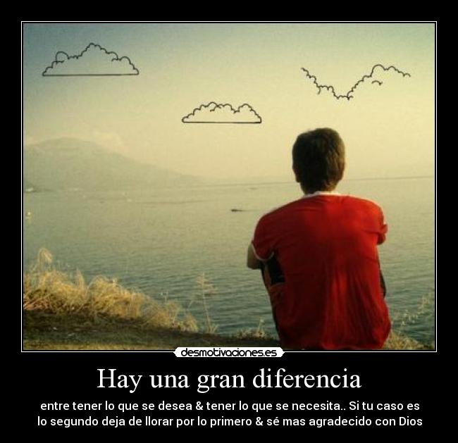 Hay una gran diferencia - entre tener lo que se desea & tener lo que se necesita.. Si tu caso es
lo segundo deja de llorar por lo primero & sé mas agradecido con Dios