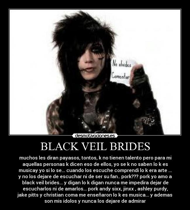 BLACK VEIL BRIDES - muchos les diran payasos, tontos, k no tienen talento pero para mi
aquellas personas k dicen eso de ellos, yo se k no saben lo k es
musicay yo si lo se... cuando los escuche comprendi lo k era arte ...
y no los dejare de escuchar ni de ser su fan.. pork??? pork yo amo a
black veil brides... y digan lo k digan nunca me impedira dejar de
escucharlos ni de amarlos... pork andy sixx, jinxx , ashley purdy,
jake pitts y christian coma me enseñaron lo k es musica... y ademas
son mis idolos y nunca los dejare de admirar