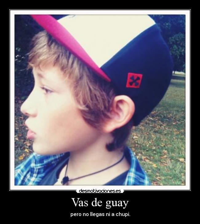 Vas de guay - pero no llegas ni a chupi.