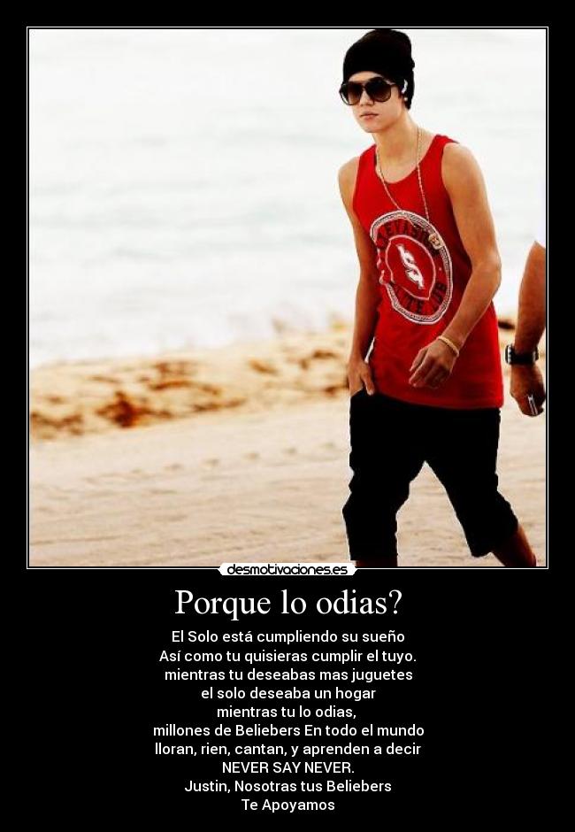 Porque lo odias? - El Solo está cumpliendo su sueño
Así como tu quisieras cumplir el tuyo.
mientras tu deseabas mas juguetes
el solo deseaba un hogar
mientras tu lo odias,
millones de Beliebers En todo el mundo
lloran, rien, cantan, y aprenden a decir
NEVER SAY NEVER.
Justin, Nosotras tus Beliebers
Te Apoyamos