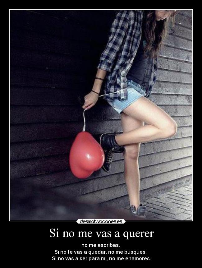 Si no me vas a querer - no me escribas. 
Si no te vas a quedar, no me busques. 
Si no vas a ser para mi, no me enamores.