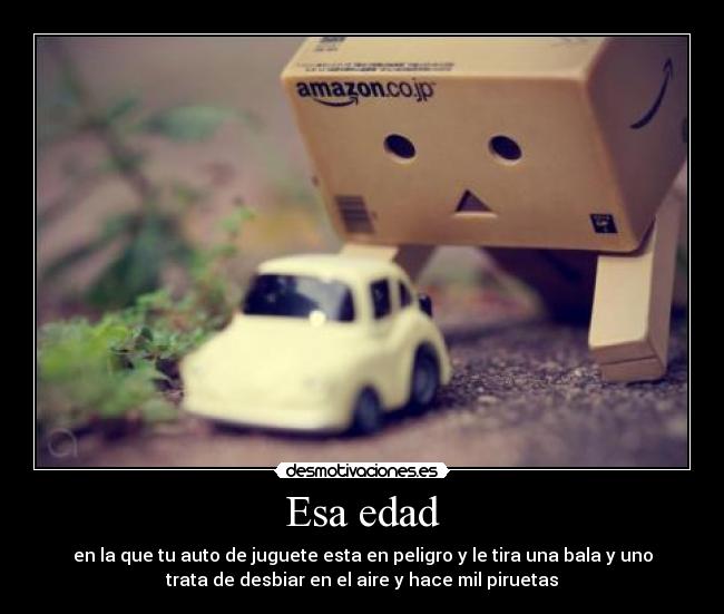 Esa edad - en la que tu auto de juguete esta en peligro y le tira una bala y uno
trata de desbiar en el aire y hace mil piruetas