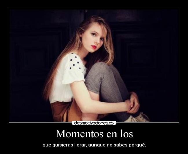 Momentos en los - que quisieras llorar, aunque no sabes porqué.